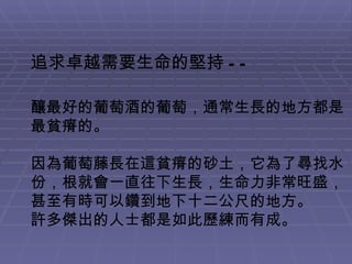 追求卓越需要生命的堅持 -- 釀最好的葡萄酒的葡萄，通常生長的地方都是最貧瘠的。 因為葡萄藤長在這貧瘠的砂土，它為了尋找水份，根就會一直往下生長，生命力非常旺盛，甚至有時可以鑽到地下十二公尺的地方。 許多傑出的人士都是如此歷練而有成。 