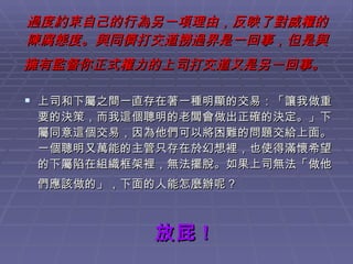 過度約束自己的行為另一項理由，反映了對威權的陳腐態度。與同儕打交道撈過界是一回事，但是與擁有監督你正式權力的上司打交道又是另一回事。   上司和下屬之間一直存在著一種明顯的交易：「讓我做重要的決策，而我這個聰明的老闆會做出正確的決定。」下屬同意這個交易，因為他們可以將困難的問題交給上面。一個聰明又萬能的主管只存在於幻想裡，也使得滿懷希望的下屬陷在組織框架裡，無法擺脫。如果上司無法「做他們應該做的」，下面的人能怎麼辦呢？   放屁 ! 