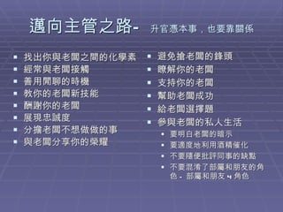邁向主管之路— 升官憑本事，也要靠關係 找出你與老闆之間的化學素 經常與老闆接觸 善用閒聊的時機 教你的老闆新技能 酬謝你的老闆 展現忠誠度 分擔老闆不想做做的事 與老闆分享你的榮耀 避免搶老闆的鋒頭 瞭解你的老闆 支持你的老闆 幫助老闆成功 給老闆選擇題 參與老闆的私人生活 要明白老闆的暗示 要適度地利用酒精催化 不要隨便批評同事的缺點 不要混淆了部屬和朋友的角色 - 部屬和朋友 4 角色 