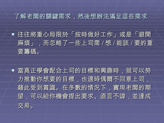 了解老闆的關鍵需求，然後想辦法滿足這些需求   往往將重心局限於「按時做好工作」或是「避開麻煩」，而忽略了一些上司需 / 想 / 能該 / 要的重要籌碼。  當真正學會配合上司的目標和興趣時，就可以努力推動你想要的目標，也適時偶爾不同意上司，藉此受到賞識。在多數的情況下，實現老闆的期望，可以給你機會提出要求、直言不諱，並達成交易。   