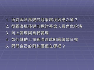 1.  面對瞬息萬變的競爭環境因應之道？ 2.  從顧客服務導向探討幕僚人員角色扮演 3.  向上管理與自我管理 4.  如何輔助上司圓滿達成組織績效目標 5.  問問自己的附加價值在哪裡 ? 