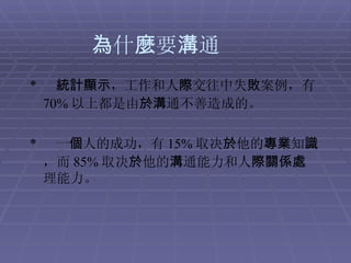 為 什 麼 要 溝 通 *   統計顯示 ，工作和人 際 交往中失 敗 案例，有 70% 以上都是由 於溝 通不善造成的。 *  一 個 人的成功，有 15% 取决 於 他的 專業 知 識 ，而 85% 取决 於 他的 溝 通能力和人 際關係處 理能力。  