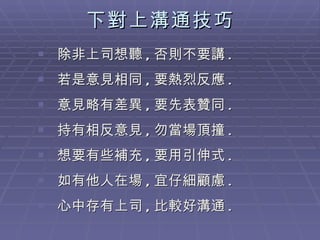 下對上溝通技巧 除非上司想聽 , 否則不要講 . 若是意見相同 , 要熱烈反應 .  意見略有差異 , 要先表贊同 . 持有相反意見 , 勿當場頂撞 .  想要有些補充 , 要用引伸式 . 如有他人在場 , 宜仔細顧慮 .  心中存有上司 , 比較好溝通 . 