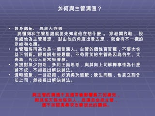 如何與主管溝通？ 設身處地、 思維大突破 要懂得和主管相處就要先知道他在想什麼 。 穿老闆的鞋， 設身處地為主管著想， 試由他的角度出發去想， 就會有不一樣的思維和收獲。  主管職務再高也是一個普通人。主管的個性百百種，不要太快就下判斷。經瞭解有些嚴肅、不茍言笑的主管是因為怕生、太害羞，所以人前常板著臉。 多提對策少抱怨，多用正面思考，與其向上司解釋事情為什麼辦不成，不如提出解決辦法。 適時道歉，一旦犯錯，必須勇於道歉；發生問題，也要立刻告知上司，然後提出解決辦法。   與主管的溝通不良通常會影響員工的績效， 與其怪天怪地怪別人，怨運怨命怨主管， 還不如認真尋求改善彼此的關係。 