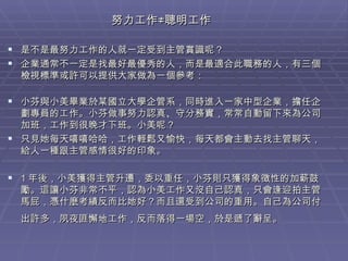 努力工作≠聰明工作  是不是最努力工作的人就一定受到主管賞識呢？ 企業通常不一定是找最好最優秀的人，而是最適合此職務的人，有三個檢視標準或許可以提供大家做為一個參考： 小芬與小美畢業於某國立大學企管系，同時進入一家中型企業，擔任企劃專員的工作。小芬做事努力認真、守分務實，常常自動留下來為公司加班，工作到很晚才下班。小美呢？ 只見她每天嘻嘻哈哈，工作輕鬆又愉快，每天都會主動去找主管聊天，給人一種跟主管感情很好的印象。 1 年後，小美獲得主管升遷，委以重任，小芬則只獲得象徵性的加薪鼓勵。這讓小芬非常不平，認為小美工作又沒自己認真，只會逢迎拍主管馬屁，憑什麼考績反而比她好？而且還受到公司的重用。自己為公司付出許多，夙夜匪懈地工作，反而落得一場空，於是遞了辭呈。   