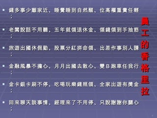 員工的香格里拉 錢多事少離家近、睡覺睡到自然醒、位高權重責任輕； 老闆說話不用聽、五年就領退休金、領錢領到手抽筋； 旅遊出國休假勤、股票分紅拼命領、出差作事別人請； 金融風暴不擔心、月月出國去散心、雙Ｂ跑車任我行； 金卡銀卡刷不停、吃喝玩樂錢照領、全家出遊有獎金； 回來聊天談事情、經理來了不用停、只說謝謝你關心； 下班走人你最行、上班在家吃點心、遲到說是出外勤； 說了只有鬼相信、哪有這等好事情、原來作夢還沒醒； 醒來只有酒一瓶、藉酒澆愁撫心情、沒有付出那能贏！ 