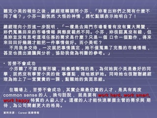   聽完小美的報告之後，總經理轉頭問小芬，「妳看出妳們之間有什麼不同了嗎？」小芬一副恍然 大悟的神情，趕忙點頭表示她明白了！ 　 總經理向小芬進一步說明，「一樣是去南門巿場看看有沒有賣大閘蟹，妳們蒐集回來的巿場情報 與態度截然不同。小芬，妳很認真沒有錯，但是妳並沒有思考這項任務的需求是什麼？只是一個 口令一個動作，得來來回回好幾趟才能把一件事情做好。而小美呢？ 不用我多交待，一次就把事情搞定，她不僅蒐集了完整的巿場情報，甚至也提出建議與分析，協助我做為判斷的參考。」 苦勞不會成功 小芬聽了不禁自慚形穢，她最感慚愧的是，為何她與小美是最好的同學，居然沒有學習小美的做 事優點，暗地嫉妒她。同時她也很謝謝總經理為她上了一堂寶貴的一課，點醒她的負面思維。 在職場上，苦勞不會成功，其實企業最欣賞的人才，是具有高度 common sense 的人，換句話說， 就是要有 work hard, work smart, work happy 特質的 A 級人才。這樣的人才能快速掌握主管的需求與 期待，為公司開創更大的格局。  資料來源： Career 就業情報  