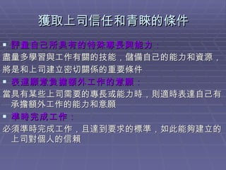 獲取上司信任和青睞的條件 評量自己所具有的特殊專長與能力 ： 盡量多學習與工作有關的技能，儲備自己的能力和資源， 將是和上司建立密切關係的重要條件 表達願意負擔額外工作的意願 ： 當具有某些上司需要的專長或能力時，則適時表達自己有承擔額外工作的能力和意願 準時完成工作 ： 必須準時完成工作，且達到要求的標準，如此能夠建立的上司對個人的信賴  