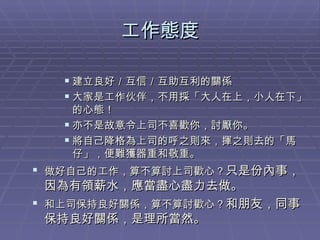工作態度 建立良好／互信／互助互利的關係 大家是工作伙伴，不用採「大人在上，小人在下」的心態！ 亦不是故意令上司不喜歡你，討厭你。 將自己降格為上司的呼之則來，揮之則去的「馬仔」，便難獲器重和敬重。 做好自己的工作，算不算討上司歡心？ 只是份內事，因為有領薪水，應當盡心盡力去做。 和上司保持良好關係，算不算討歡心？ 和朋友，同事保持良好關係，是理所當然。 