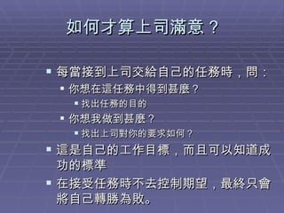 如何才算上司滿意 ? 每當接到上司交給自己的任務時，問： 你想在這任務中得到甚麼？ 找出任務的目的 你想我做到甚麼？ 找出上司對你的要求如何？ 這是自己的工作目標，而且可以知道成功的標準 在接受任務時不去控制期望，最終只會將自己轉勝為敗。 