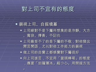 對上司不宜有的態度 藐視上司、自掘墳墓 上司絕對不是下屬所想象的是冷靜、大方、寬容、擇善、不記仇 上司最受不了的是下屬的不敬，對他發出閒言閒語，尤以對他工作能力的藐視 做上司的自覺上都感覺對下屬很好 向上司進言，不宜用「當頭棒喝」的態度，應要「如履薄冰」般小心。用間接方法。 
