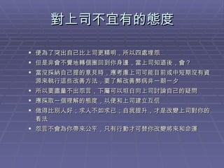 對上司不宜有的態度 便為了突出自己比上司更精明，所以四處埋怨 但是非會不覺地轉個圈回到你身邊，當上司知道後，會？ 當沒採納自己提的意見時，應考慮上司可能目前或中短期沒有資源來執行這些改善方法，要了解改善弊病非一朝一夕 所以要盡量不出怨言，下屬可以坦白向上司討論自己的疑問 應採取一個理解的態度，以便和上司建立互信 做得比別人好；求人不如求已；自我提升，才是改變上司對你的看法 怨言不會為你帶來公平，只有行動才可替你改變將來和命運 