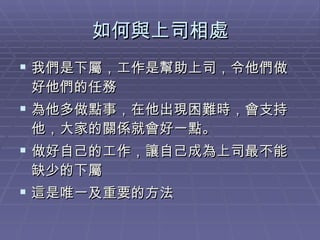 如何與上司相處 我們是下屬，工作是幫助上司，令他們做好他們的任務 為他多做點事，在他出現困難時，會支持他，大家的關係就會好一點。 做好自己的工作，讓自己成為上司最不能缺少的下屬 這是唯一及重要的方法 