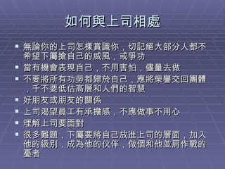 如何與上司相處 無論你的上司怎樣賞識你，切記絕大部分人都不希望下屬搶自己的威風，或爭功 當有機會表現自己，不用害怕，儘量去做 不要將所有功勞都歸於自己，應將榮譽交回團體，千不要低估高層和人們的智慧 好朋友或朋友的關係 上司渴望員工有承擔感，不應做事不用心 理解上司要面對 很多難題，下屬要將自己放進上司的層面，加入他的級別，成為他的伙伴，做個和他並肩作戰的憂者 