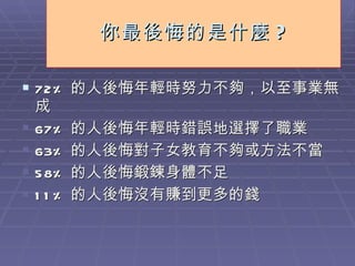 你最後悔的是什麼 ? 72% 的人後悔年輕時努力不夠，以至事業無成 67% 的人後悔年輕時錯誤地選擇了職業 63% 的人後悔對子女教育不夠或方法不當 58% 的人後悔鍛鍊身體不足 11% 的人後悔沒有賺到更多的錢 