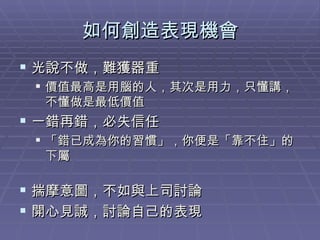 如何創造表現機會 光說不做，難獲器重 價值最高是用腦的人，其次是用力，只懂講，不懂做是最低價值 一錯再錯，必失信任 「錯已成為你的習慣」，你便是「靠不住」的下屬 揣摩意圖，不如與上司討論 開心見誠，討論自己的表現 