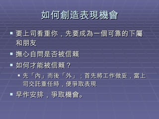 如何創造表現機會 要上司看重你，先要成為一個可靠的下屬和朋友 撫心自問是否被信賴 如何才能被信賴？ 先「內」而後「外」；首先將工作做妥，當上司交託重任時，便爭取表現 早作安排，爭取機會。 