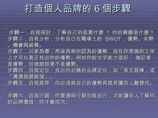 打造個人品牌的 6 個步驟  步驟一，自我探討：了解自己到底要什麼  ?  你的興趣是什麼 ? 步驟二，自我分析：分析自己在職場上的  SWOT ，優勢、劣勢、機會與威脅。 步驟三，以客為尊：然後再將你認為的優勢，放在你想做的工作上才可以真正找出你的優勢。例如你的文字能力很好， 做記者是優勢，但做廚師便不是優勢。  步驟四，自我定位：找出你必勝的品牌定位，如「英文超棒」或「溝通協調超強」。  步驟五，自我提昇：你必須將自己的優勢再提昇讓別人難替代。  步驟六，自我行銷：你要適時行銷包裝自己，才能讓別人了解你的品牌價值，你才會成功。 