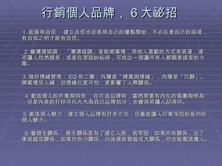 行銷個人品牌， 6 大祕招  1. 能展現自信： 建立自信也從表現自己的優點開始，不必在意自己的弱項，有自知之明才能有自信。  2. 會溝通協調： 「溝通協調」是能將事情，用他人喜歡的方式來表達，進而讓人欣然接受；或是在眾說紛紜時，可找出一個讓所有人都願意接受的方案。     3. 做好情緒管理： EQ 有二層 :  外層是「脾氣與情緒」，內層是「沉靜」。脾氣壞沒人緣，但情緒化更可怕，更影響了人際關係。 　 4. 創造個人的形象與特色 ：在打造品牌時，當然需要有內在的涵養與修為，但是外表的打扮可以大大為自己品牌加分，也會容易讓人記得你。   5. 創造個人魅力：建立個人品牌有許多方法，但最能讓人印象深刻的是你的個人魅力。  　　                　 6. 會發生關係： 發生關係是為了建立人脈，我常說：如果你有關係，出了事就越沒關係；如果你有小關係，以後便能發展成大關係，你也能製造貴人。  