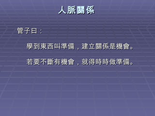 人脈關係 管子曰： 學到東西叫準備，建立關係是機會。 若要不斷有機會，就得時時做準備。 