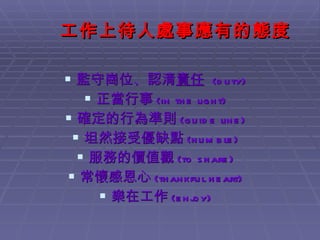 工作上待人處事應有的態度 監守崗位、認清 責任   (duty) 正當行事 (in the light) 確定的行為準則 (guide line) 坦然接受優缺點 (humble) 服務的價值觀 (to share) 常懷感恩心 (thankful heart) 樂在工作 (enjoy) 