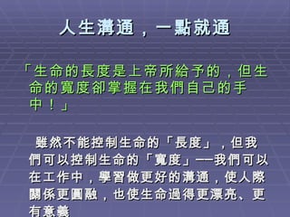 「生命的長度是上帝所給予的，但生命的寬度卻掌握在我們自己的手中！」 雖然不能控制生命的「長度」，但我們可以控制生命的「寬度」──我們可以在工作中，學習做更好的溝通，使人際關係更圓融，也使生命過得更漂亮、更有意義 人生溝通，一點就通 