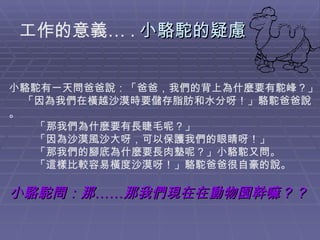 工作的意義… . 小駱駝的疑慮 小駱駝有一天問爸爸說：「爸爸，我們的背上為什麼要有駝峰？」      「因為我們在橫越沙漠時要儲存脂肪和水分呀！」駱駝爸爸說。          「那我們為什麼要有長睫毛呢？」          「因為沙漠風沙大呀，可以保護我們的眼睛呀！」          「那我們的腳底為什麼要長肉墊呢？」小駱駝又問。          「這樣比較容易橫度沙漠呀！」駱駝爸爸很自豪的說。 小駱駝問：那……那我們現在在動物園幹嘛？？                 