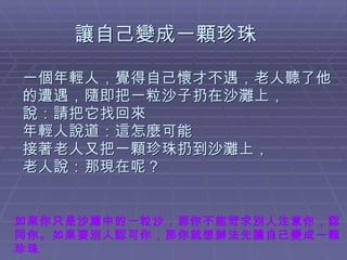 讓自己變成一顆珍珠 一個年輕人，覺得自己懷才不遇，老人聽了他的遭遇，隨即把一粒沙子扔在沙灘上， 說：請把它找回來 年輕人說道：這怎麼可能  接著老人又把一顆珍珠扔到沙灘上， 老人說：那現在呢？ 如果你只是沙灘中的一粒沙，那你不能苛求別人注意你，認同你。如果要別人認可你，那你就想辦法先讓自己變成一顆珍珠 