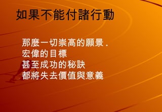 如果不能付諸行動 那麼一切崇高的願景 . 宏偉的目標 甚至成功的秘訣 都將失去價值與意義 