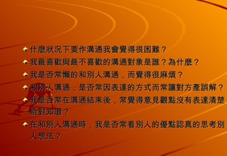 什麼狀況下要作溝通我會覺得很困難？ 我最喜歡與最不喜歡的溝通對象是誰？為什麼？ 我是否常懶的和別人溝通，而覺得很麻煩？ 和別人溝通，是否常因表達的方式而常讓對方產誤解？ 我是否常在溝通結束後，常覺得意見觀點沒有表達清楚給對知道？ 在和別人溝通時，我是否常看別人的優點認真的思考別人想法？ 
