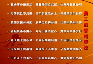 員工的香格里拉 錢多事少離家近、睡覺睡到自然醒、位高權重責任輕； 老闆說話不用聽、五年就領退休金、領錢領到手抽筋； 旅遊出國休假勤、股票分紅拼命領、出差作事別人請； 金融風暴不擔心、月月出國去散心、雙Ｂ跑車任我行； 金卡銀卡刷不停、吃喝玩樂錢照領、全家出遊有獎金； 回來聊天談事情、經理來了不用停、只說謝謝你關心； 下班走人你最行、上班在家吃點心、遲到說是出外勤； 說了只有鬼相信、哪有這等好事情、原來作夢還沒醒； 醒來只有酒一瓶、藉酒澆愁撫心情、沒有付出那能贏！ 