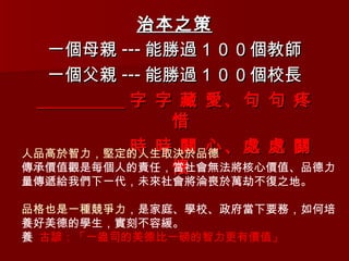 治本之策 一個母親 --- 能勝過１００個教師 一個父親 --- 能勝過１００個校長 字 字 藏 愛、句 句 疼 惜 時 時 關 心、處 處 關 懷 人品高於智力，堅定的人生取決於品德 傳承價值觀是每個人的責任，當社會無法將核心價值、品德力量傳遞給我們下一代，未來社會將淪喪於萬劫不復之地。 品格也是一種競爭力 ，是家庭、學校、政府當下要務，如何培養好美德的學生，實刻不容緩。   古諺：「一盎司的美德比一磅的智力更有價值」 