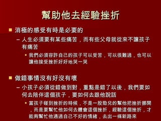 幫助他去經驗挫折 消極的感受有時是必要的 人生必須要有某些痛苦，而有些父母就從來不讓孩子有痛苦 我們必須容許自己的孩子可以受苦，可以很難過，也可以讓他接受挫折好好地哭一哭 做錯事情沒有好沒有壞 小孩子必須從錯做到對，重點是錯了以後，我們要如何去陪伴這個孩子，要如何去跟他說話 當孩子碰到挫折的時候，不是一股勁兒的幫他把挫折挪開，而是要幫忙他如何去體會這個挫折，經驗這個挫折，才能夠幫忙他通過自己不好的情緒，去出一條新路來 