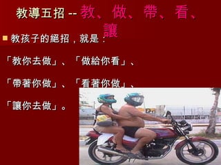 教導五招 -- 教 、 做 、 帶 、 看 、 讓 教孩子的絕招，就是： 「教你去做」、「做給你看」、 「帶著你做」、「看著你做」、 「讓你去做」。 
