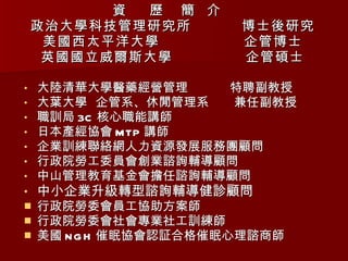 資  歷  簡  介  政治大學科技管理研究所  博士後研究 美國西太平洋大學  企管博士 英國國立威爾斯大學  企管碩士 大陸清華大學醫藥經營管理  特聘副教授 大葉大學  企管系、休閒管理系  兼任副教授 職訓局 3C 核心職能講師 日本產經協會 MTP 講師 企業訓練聯絡網人力資源發展服務團顧問 行政院勞工委員會創業諮詢輔導顧問 中山管理教育基金會擔任諮詢輔導顧問 中小企業升級轉型諮詢輔導健診顧問 行政院勞委會員工協助方案師 行政院勞委會社會專業社工訓練師 美國 NGH 催眠協會認証合格催眠心理諮商師 