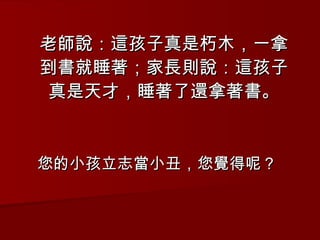 老師說：這孩子真是朽木，一拿到書就睡著；家長則說：這孩子真是天才，睡著了還拿著書。 您的小孩立志當小丑，您覺得呢？ 