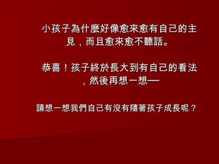 小孩子為什麼好像愈來愈有自己的主見，而且愈來愈不聽話。 恭喜！孩子終於長大到有自己的看法，然後再想一想── 請想一想我們自己有沒有隨著孩子成長呢？ 