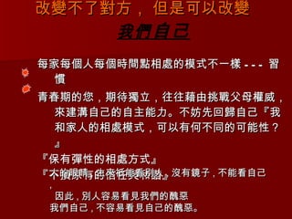 改變不了對方， 但是可以改變  我們 自己 每家每個人每個時間點相處的模式不一樣 --- 習慣 青春期的您，期待獨立，往往藉由挑戰父母權威，來建溝自己的自主能力。不妨先回歸自己『我和家人的相處模式，可以有何不同的可能性？』 『保有彈性的相處方式』 『不損原有的信任與和諧』 人的眼睛 , 生來祇能看別人 , 沒有鏡子 , 不能看自己 , 因此 , 別人容易看見我們的醜惡  我們自己 , 不容易看見自己的醜惡。  