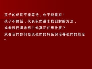 孩子的成長不能等待，也不能重來！ 孩子不聽話，代表我們還未找到對的方法， 或者我們還未明白他真正在想什麼？ 就看我們如何發現他們的特色與培養他們的態度。 