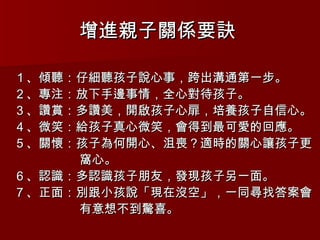 增進親子關係要訣   １、傾聽：仔細聽孩子說心事，跨出溝通第一步。 ２、專注：放下手邊事情，全心對待孩子。 ３、讚賞：多讚美，開啟孩子心扉，培養孩子自信心。 ４、微笑：給孩子真心微笑，會得到最可愛的回應。 ５、關懷：孩子為何開心、沮喪？適時的關心讓孩子更 窩心。 ６、認識：多認識孩子朋友，發現孩子另一面。 ７、正面：別跟小孩說「現在沒空」，一同尋找答案會 有意想不到驚喜。 