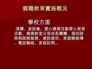 學校方面 演講、座談會、愛心媽媽活動愛心爸爸活動、媽媽教室父母成長團體、個別諮商與諮詢服務、資訊提供、家庭聯絡簿、電話聯絡、家庭訪問… 親職教育實施概況  