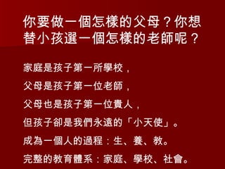 你要做一個怎樣的父母？你想替小孩選一個怎樣的老師呢？  家庭是孩子第一所學校， 父母是孩子第一位老師， 父母也是孩子第一位貴人， 但孩子卻是我們永遠的「小天使」。 成為一個人的過程：生、養、教。 完整的教育體系：家庭、學校、社會。 
