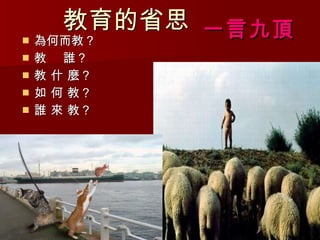 教育的省思 為何而教？ 教  誰？  教 什 麼？  如 何 教？ 誰 來 教？ 一言九頂 
