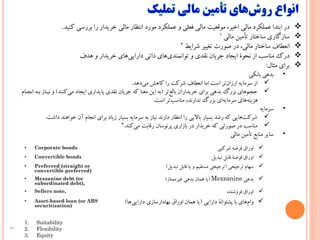 11
‫در‌ابتدا‌عملکرد‌مالی‌اخیر،‌موقعیت‌مالی‌فعلی‌و‌عملکرد‌مورد‌انتظار‌مالی‌خریدار‌را‌بررسی‌کنید‬.
‌‫سازگاری‌ساختار‌تأمین‌مالی‬1
‌‫انعطاف‌ساختار‌مالی،‌در‌صورت‌تغییر‌شرایط‬2
‫‌های‌خریدار‌و‌هدف‬‫ی‬‫‌های‌ذاتی‌دارای‬‫ی‬‫درک‌مناسب‌از‌نحوة‌ایجاد‌جریان‌نقدی‌و‌توانمند‬
‫برای‌مثال‬:
•‫بدهی‌بانکی‬
‫‌دهد‬‫ی‬‫‌تر‌است‌اما‌انعطاف‌شرکت‌را‌کاهش‌م‬‫ن‬‫از‌سرمایه‌ارزا‬.
‌‫‌تر‬‫غ‬‫‌های‌بزرگ‌بدهی‌برای‌خریداران‌بال‬‫م‬‫حج‬(‫‌کنند‬‫ی‬‫به‌این‌معنا‌که‌جریان‌نقدی‌پایداری‌ایجاد‌م‬‌)‫و‌نی‬‌‫ام‬ ‫ه‌انج‬ ‫از‌ب‬
‫‌تر‌است‬‫ب‬‫‌ای‌بزرگ‌ندارند،‌مناس‬‫ه‬‫‌های‌سرمای‬‫ه‬‫هزین‬.
•‫سرمایه‬
‫‌هایی‌که‌رشد‌بسیار‌باالیی‌را‌انتظار‌دارند‌نیاز‌به‌سرمایه‌بسیار‌زیاد‌برای‌انجام‌آن‌خواهند‌د‬‫ت‬‫شرک‬‫اشت‬.
‫‌کند‬‫ی‬‫مناسب‌در‌صورتی‌که‌خریدار‌در‌بازاری‌پرنوسان‌رقابت‌م‬.3
•‫سایر‌منابع‌تأمین‌مالی‬
• Corporate bonds ‫اوراق‌قرضه‌شرکتی‬
• Convertible bonds ‫اوراق‌قرضة‌قابل‌تبدیل‬
• Preferred (straight or
convertible preferred)
‌‫سهام‌ترجیحی‬(‫ترجیحی‌مستقیم‌و‌یا‌قابل‌تبدیل‬)
• Mezzanine debt (or
subordinated debt),
‌‫بدهی‬Mezzanine(‫یا‌همان‌بدهی‌غیرممتاز‬)
• Sellers note, ‫اوراق‌فروشنده‬
• Asset-based loan (or ABS
securitization)
‌‫‌های‌با‌پشتوانة‌دارایی‬‫م‬‫وا‬(‫یا‌همان‌اوراق‌بهادارسازی‌دارایی‬‫‌ها‬)
1. Suitability
2. Flexibility
3. Equity
 