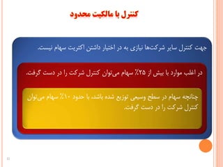 ‫نی‬ ‫سهام‬ ‫اکثریت‬ ‫داشتن‬ ‫اختیار‬ ‫در‬ ‫به‬ ‫نیازی‬ ‫ها‬‫شرکت‬ ‫سایر‬ ‫کنترل‬ ‫جهت‬‫ست‬.
‫از‬ ‫بیش‬ ‫با‬ ‫موارد‬ ‫اغلب‬ ‫در‬25%‫گرفت‬ ‫دست‬ ‫در‬ ‫را‬ ‫شرکت‬ ‫کنترل‬ ‫توان‬‫می‬ ‫سهام‬.
‫حدود‬ ‫با‬ ،‫باشد‬ ‫شده‬ ‫توزیع‬ ‫وسیعی‬ ‫سطح‬ ‫در‬ ‫سهام‬ ‫چنانچه‬10%‫توان‬‫می‬ ‫سهام‬
‫گرفت‬ ‫دست‬ ‫در‬ ‫را‬ ‫شرکت‬ ‫کنترل‬.
22
 