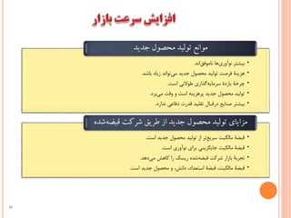 •‫اند‬‫ناموفق‬ ‫ها‬‫نوآوري‬ ‫بيشتر‬.
•‫باشد‬ ‫زياد‬ ‫تواند‬‫مي‬ ‫جديد‬ ‫محصول‬ ‫توليد‬ ‫فرصت‬ ‫هزينة‬.
•‫است‬ ‫طوالني‬ ‫گذاري‬‫سرمايه‬ ‫بازدة‬ ‫چرخة‬.
•‫برد‬‫مي‬ ‫وقت‬ ‫و‬ ‫است‬ ‫پرهزينه‬ ‫جديد‬ ‫محصول‬ ‫توليد‬.
•‫بي‬‫ندارد‬ ‫دفاعي‬ ‫قدرت‬ ‫تقليد‬ ‫درقبال‬ ‫صنايع‬ ‫شتر‬.
‫موانع‌تولید‌محصول‌جدید‬
•‫است‬ ‫جديد‬ ‫محصول‬ ‫توليد‬ ‫از‬ ‫تر‬‫سريع‬ ‫مالكيت‬ ‫قبضة‬.
•‫جايگزين‬ ‫مالكيت‬ ‫قبضة‬‫ي‬‫نوآوري‬ ‫براي‬‫است‬.
•‫دهد‬‫مي‬ ‫کاهش‬ ‫را‬ ‫ريسک‬ ‫شده‬‫قبضه‬ ‫شرکت‬ ‫بازار‬ ‫تجربة‬.
•‫مالكيت‬ ‫قبضة‬‫قبضة‬ ،‫جديد‬ ‫محصول‬ ‫و‬ ،‫دانش‬ ،‫استعداد‬‫است‬.
‫مزایای‌تولید‌محصول‌جدید‌از‌طریق‌شرکت‌قبض‬‫‌شده‬‫ه‬
49
 
