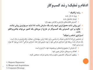 ‫تملیک‬ ‫و‬ ‫ادغام‬:‫وکار‬‫کسب‬ ‫رشد‬
‫رشد‬‫ارگانیک‬1
‫جدید‬ ‫بازار‬ ‫به‬ ‫ورود‬
‫جدید‬ ‫محصول‬ ‫توسعه‬
‫بازار‬ ‫سهم‬ ‫افزایش‬ ‫و‬ ‫بازاریابی‬ ‫های‬‫فعالیت‬ ‫گسترش‬
‫این‬‫روش‬‫شاید‬‫‌ترین‬‫ل‬‫معمو‬‫شیوه‬‫رشد‬‫یک‬‫سازمان‬،‫باشد‬‫اما‬‫شاید‬‫‌ترین‬‫ع‬‫سری‬‫روش‬‫نباشد‬.
‫عالوه‬‫بر‬،‫این‬‫گسترش‬‌‫ک‬‫ی‬‫‌وکار‬‫ب‬‫کس‬‫در‬‫خارج‬‫از‬‫مرزهای‬‫یک‬‫کشور‬‫‌تواند‬‫ی‬‫م‬‫‌بران‬‫ش‬‫چال‬‫گیز‬
‫باشد‬.
‫استراتژی‬‫ادغام‬‫و‬‫تملیک‬2
‫ب‬ ‫در‬ ‫پذیری‬‫رقابت‬ ،‫عملکرد‬ ،‫سهامداران‬ ‫ارزش‬ ‫ارتقاء‬ ‫برای‬ ‫مناسبی‬ ‫راه‬ ‫تملیک‬ ‫و‬ ‫ادغام‬ ‫آیا‬ ‫که‬‫این‬ ‫تشخیص‬ ‫در‬،‫است‬ ‫ازار‬
‫دهد‬ ‫قرار‬ ‫بازبینی‬ ‫مورد‬ ‫را‬ ‫خود‬ ‫شرکتی‬ ‫استراتژی‬ ‫اول‬ ‫وهله‬ ‫در‬ ‫باید‬ ‫شرکت‬ ‫یک‬.‫شرکتی‬ ‫استراژی‬3‫موارد‬ ‫که‬ ‫شود‬‫می‬ ‫باعث‬
‫شوند‬ ‫بررسی‬ ‫زیر‬:
‫است‬ ‫تر‬‫ارزش‬ ‫با‬ ،‫خود‬ ‫زیرمجموعه‬ ‫واحدهای‬ ‫مجموع‬ ‫از‬ ‫سازمان‬ ‫آیا‬.
‫شود‬ ‫تعیین‬ ‫سازمان‬ ‫مسیرهای‬ ‫و‬ ‫اهداف‬.
‫گردد‬ ‫مشخص‬ ،‫شرکت‬ ‫رشدی‬ ‫برنامه‬ ‫و‬ ‫منابع‬ ‫تخصیص‬ ،‫وکار‬‫کسب‬ ‫پرتفوی‬.
6
1. Organic Expansion
2. Merger and Acquisitions
3. Corporate Strategy
 
