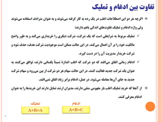 ‫تفاوت‬‫بین‬‫ادغام‬‫و‬‫تملیک‬
8
‫اگرچه‬‫هر‬‫دو‬‫این‬‫اصطالحات‬‫اغلب‬‫در‬‫یک‬‫رده‬‫به‬‫کار‬‫گرفته‬‫‌شوند‬‫ی‬‫م‬‫و‬‫به‬‫عنوان‬‫مترادف‬‫استفاده‬‫‌شوند‬‫ی‬‫م‬
‫ولی‬‫واژه‬‫ادغام‬‫و‬‫تملیک‬‫‌های‬‫ت‬‫تفاو‬‫اندکی‬‫باهم‬‫دارند‬:
‫تملیک‬‫مربوط‬‫به‬‫شرایطی‬‫است‬‫که‬‫یک‬،‫شرکت‬‫شرکت‬‫دیگری‬‫را‬‫خریداری‬‫‌کند‬‫ی‬‫م‬‫و‬‫به‬‫ط‬‫ور‬‫واضح‬
‫مالکیت‬‫خود‬‫را‬‫بر‬‫آن‬‫اعمال‬‫‌کند‬‫ی‬‫م‬.‫در‬‫این‬‫حالت‬‫ممکن‬‫است‬‫موجودیت‬‫شرکت‬،‫هدف‬‫حذف‬‫شود‬‫و‬
‫شرکت‬‫خریدار‬‫مدیریت‬‫آن‬‫را‬‫در‬‫دست‬‫گیرد‬.
‫ادغام‬‫زمانی‬‫اتفاق‬‫‌افتد‬‫ی‬‫م‬‫که‬‫دو‬‫شرکت‬‫که‬‫اغلب‬‫اندازة‬‌‫نسبتا‬‫یکسانی‬،‫دارند‬‫توافق‬‫می‬‫‌کنند‬‫به‬
‫عنوان‬‫یک‬‫شرکت‬‫جدید‬‫فعالیت‬‫کنند‬.‫در‬‫این‬‫حالت‬‫سهام‬‫هر‬‫دو‬‫شرکت‬‫از‬‫بین‬‫‌رود‬‫ی‬‫م‬‫و‬‫سها‬‫م‬‫شرکت‬
‫جدید‬‫به‬‫جای‬‫‌ها‬‫ن‬‫آ‬‫معامله‬‫‌شود‬‫ی‬‫م‬.‫در‬،‫عمل‬‫ادغام‬‫برابر‬‫زیاد‬‫اتفاق‬‫‌افتد‬‫ی‬‫نم‬.
‫از‬‫آنجا‬‫که‬‫خرید‬‫تملیک‬‫اغلب‬‫بار‬‫مفهومی‬‫منفی‬،‫دارند‬‫مدیران‬‫ارشد‬‫تمایل‬‫دارند‬‫این‬‫خریدها‬‫را‬‫ب‬‫ه‬‫عنوان‬
‫ادغام‬‫معرفی‬‫کنند‬.
‫تملیک‬ ‫ادغام‬
A+B=CA+B=A
 