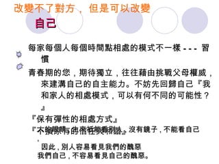 改變不了對方， 但是可以改變    自己 每家每個人每個時間點相處的模式不一樣 --- 習慣 青春期的您，期待獨立，往往藉由挑戰父母權威，來建溝自己的自主能力。不妨先回歸自己『我和家人的相處模式，可以有何不同的可能性？』 『保有彈性的相處方式』 『不損原有的信任與和諧』 人的眼睛 , 生來祇能看別人 , 沒有鏡子 , 不能看自己 , 因此 , 別人容易看見我們的醜惡  我們自己 , 不容易看見自己的醜惡。  
