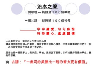 治本之策 一個母親 --- 能勝過１００個教師 一個父親 --- 能勝過１００個校長 字 字 藏 愛、句 句 疼 惜 時 時 關 心、處 處 關 懷 人品高於智力，堅定的人生取決於品德 傳承價值觀是每個人的責任，當社會無法將核心價值、品德力量傳遞給我們下一代，未來社會將淪喪於萬劫不復之地。 品格也是一種競爭力 ，是家庭、學校、政府當下要務，如何培養好美德的學生，實刻不容緩。   古諺：「一盎司的美德比一磅的智力更有價值」 